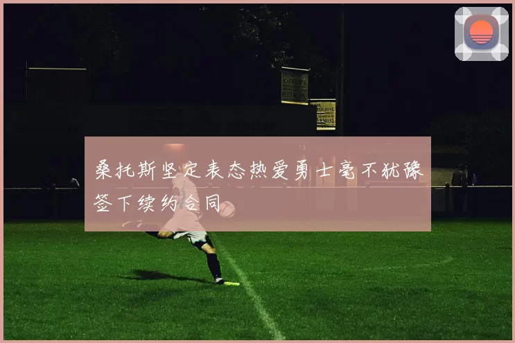 桑托斯坚定表态热爱勇士毫不犹豫签下续约合同
