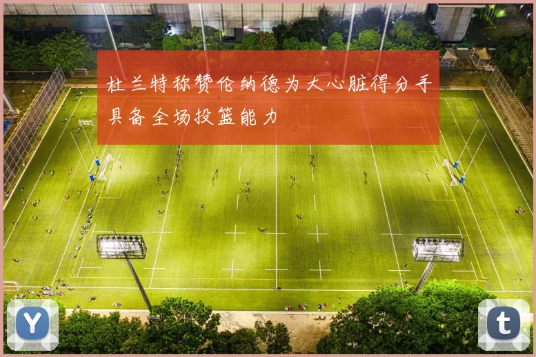 杜兰特称赞伦纳德为大心脏得分手具备全场投篮能力
