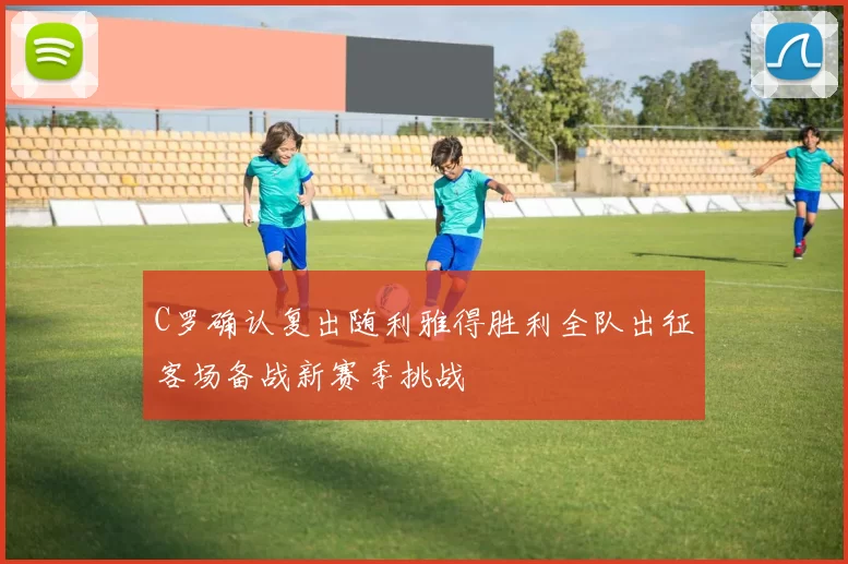 C罗确认复出随利雅得胜利全队出征客场备战新赛季挑战