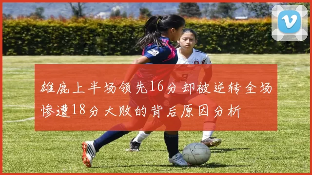 雄鹿上半场领先16分却被逆转全场惨遭18分大败的背后原因分析