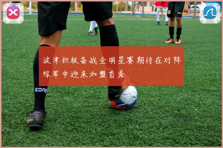 波津积极备战全明星赛期待在对阵绿军中迎来加盟首秀