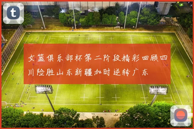女篮俱乐部杯第二阶段精彩回顾四川险胜山东新疆加时逆转广东