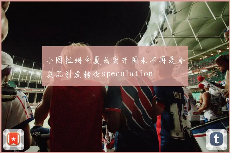 小图拉姆今夏或离开国米不再是非卖品引发转会speculation