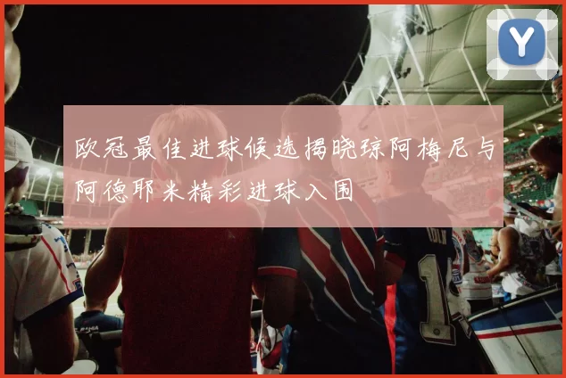 欧冠最佳进球候选揭晓琼阿梅尼与阿德耶米精彩进球入围