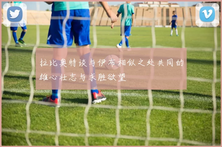 拉比奥特谈与伊布相似之处共同的雄心壮志与求胜欲望