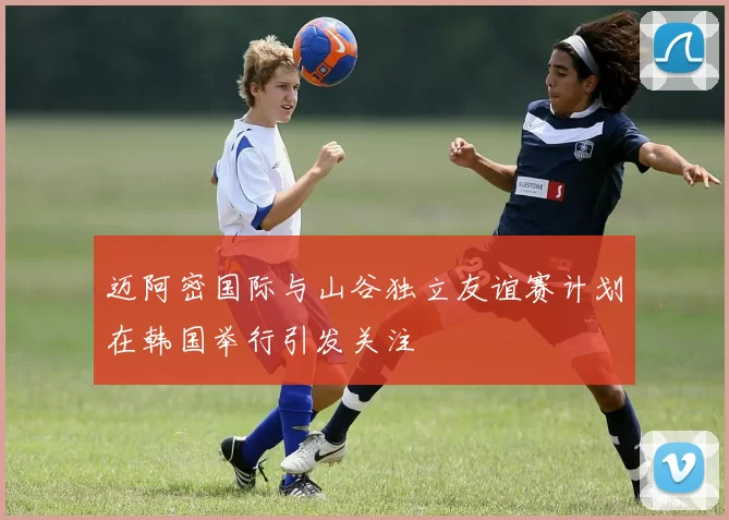 迈阿密国际与山谷独立友谊赛计划在韩国举行引发关注