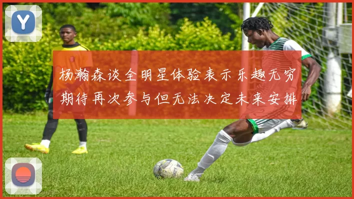 杨瀚森谈全明星体验表示乐趣无穷期待再次参与但无法决定未来安排