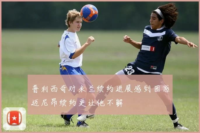 普利西奇对米兰续约进展感到困惑迈尼昂续约更让他不解