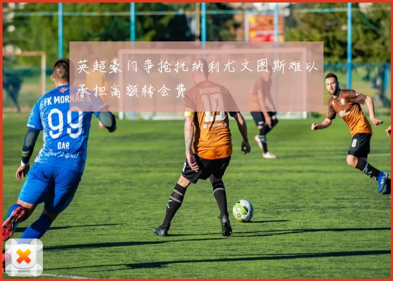 英超豪门争抢托纳利尤文图斯难以承担高额转会费