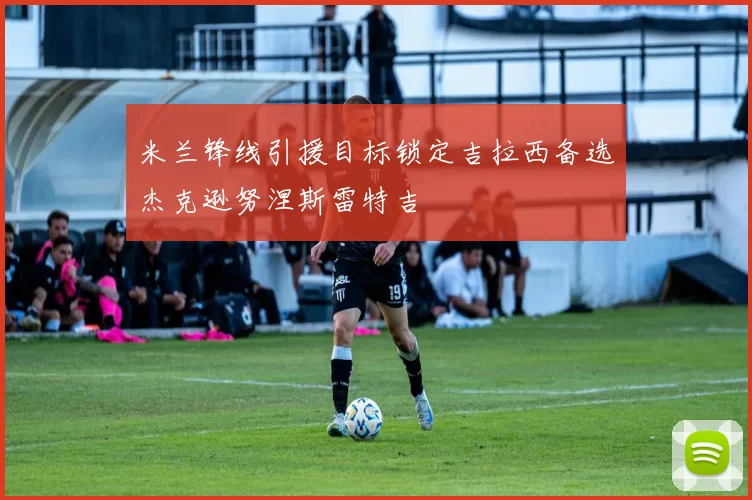 米兰锋线引援目标锁定吉拉西备选杰克逊努涅斯雷特吉